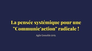 La pensée systémique pour une
"Communic’action" radicale !
Agile Grenoble 2019.
 