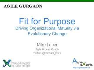 Fit for Purpose
Driving Organizational Maturity via
Evolutionary Change
Mike Leber
Agile & Lean Coach
Twitter: @michael_leber
http://agileexperts.at
 