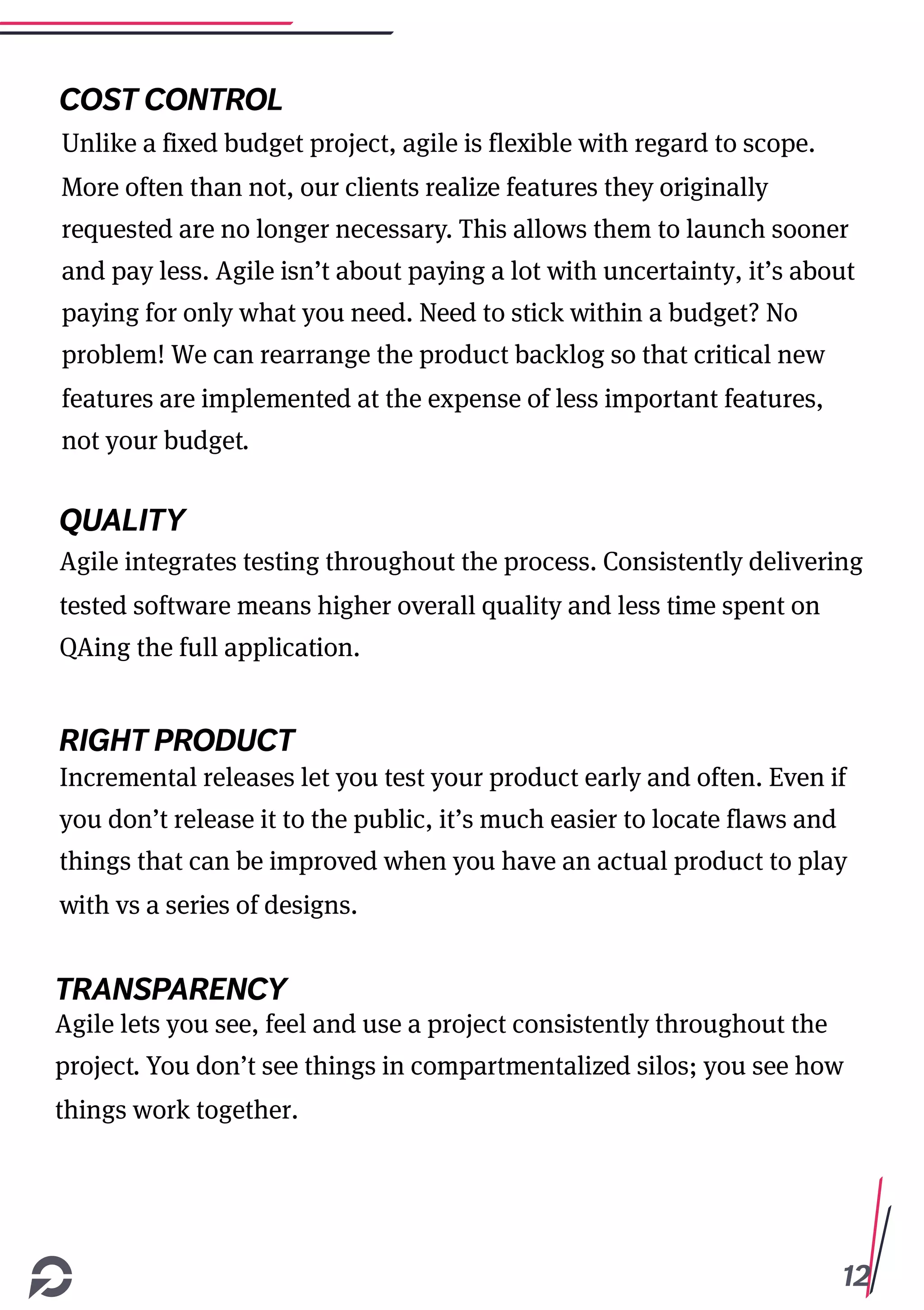 12
COST CONTROL
Unlike a fixed budget project, agile is flexible with regard to scope.
More often than not, our clients realize features they originally
requested are no longer necessary. This allows them to launch sooner
and pay less. Agile isn’t about paying a lot with uncertainty, it’s about
paying for only what you need. Need to stick within a budget? No
problem! We can rearrange the product backlog so that critical new
features are implemented at the expense of less important features,
not your budget.
QUALITY
Agile integrates testing throughout the process. Consistently delivering
tested software means higher overall quality and less time spent on
QAing the full application.
RIGHT PRODUCT
Incremental releases let you test your product early and often. Even if
you don’t release it to the public, it’s much easier to locate flaws and
things that can be improved when you have an actual product to play
with vs a series of designs.
Agile lets you see, feel and use a project consistently throughout the
project. You don’t see things in compartmentalized silos; you see how
things work together.
TRANSPARENCY
 