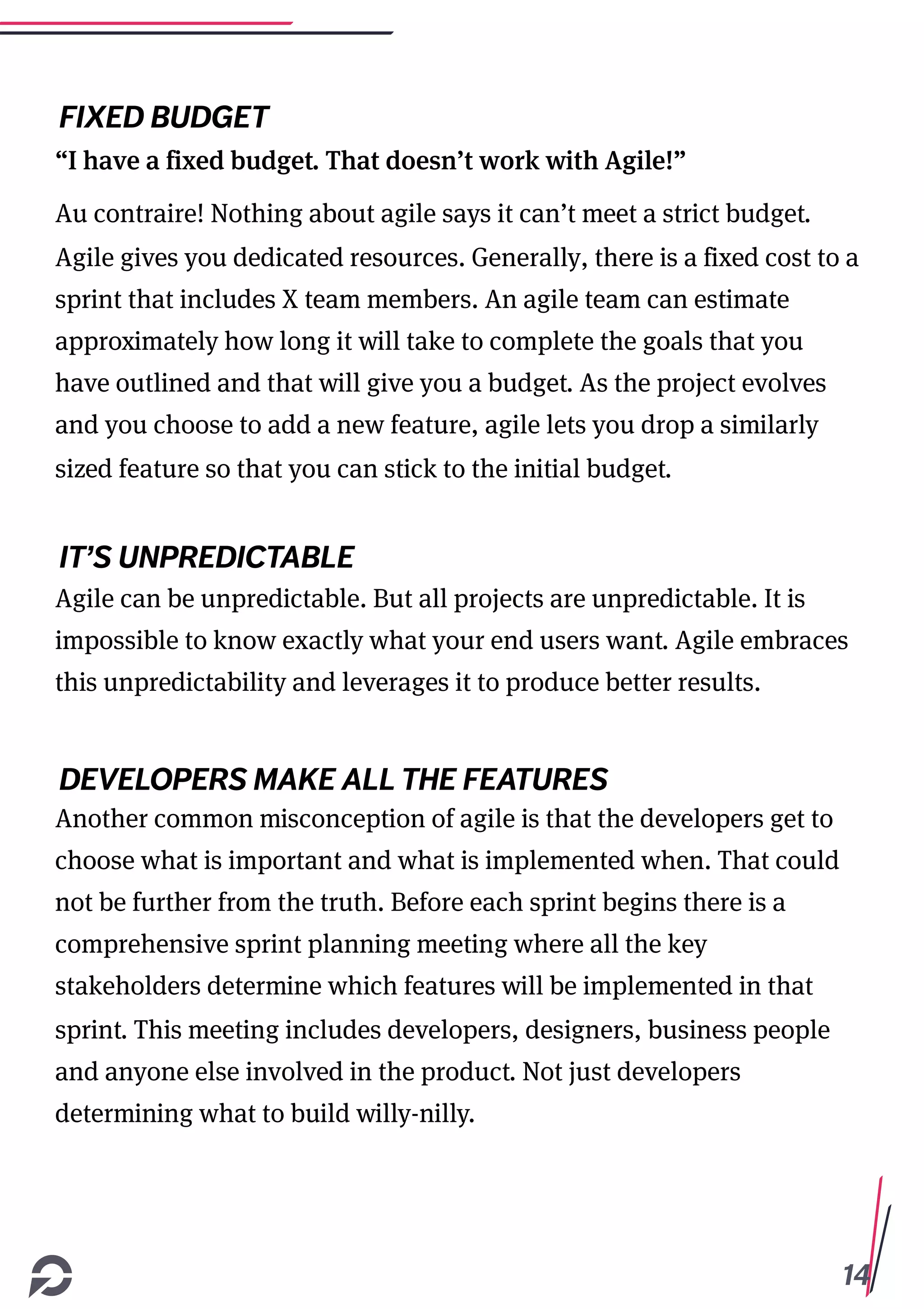14
FIXED BUDGET
“I have a fixed budget. That doesn’t work with Agile!”
Au contraire! Nothing about agile says it can’t meet a strict budget.
Agile gives you dedicated resources. Generally, there is a fixed cost to a
sprint that includes X team members. An agile team can estimate
approximately how long it will take to complete the goals that you
have outlined and that will give you a budget. As the project evolves
and you choose to add a new feature, agile lets you drop a similarly
sized feature so that you can stick to the initial budget.
IT’S UNPREDICTABLE
Agile can be unpredictable. But all projects are unpredictable. It is
impossible to know exactly what your end users want. Agile embraces
this unpredictability and leverages it to produce better results.
DEVELOPERS MAKE ALL THE FEATURES
Another common misconception of agile is that the developers get to
choose what is important and what is implemented when. That could
not be further from the truth. Before each sprint begins there is a
comprehensive sprint planning meeting where all the key
stakeholders determine which features will be implemented in that
sprint. This meeting includes developers, designers, business people
and anyone else involved in the product. Not just developers
determining what to build willy-nilly.
 