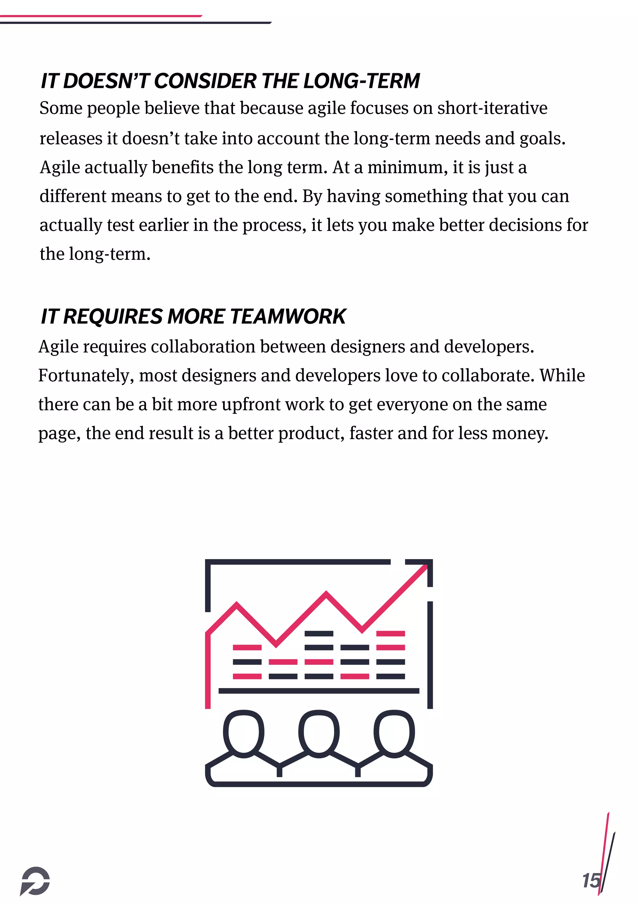 15
IT DOESN’T CONSIDER THE LONG-TERM
Some people believe that because agile focuses on short-iterative
releases it doesn’t take into account the long-term needs and goals.
Agile actually benefits the long term. At a minimum, it is just a
different means to get to the end. By having something that you can
actually test earlier in the process, it lets you make better decisions for
the long-term.
IT REQUIRES MORE TEAMWORK
Agile requires collaboration between designers and developers.
Fortunately, most designers and developers love to collaborate. While
there can be a bit more upfront work to get everyone on the same
page, the end result is a better product, faster and for less money.
 