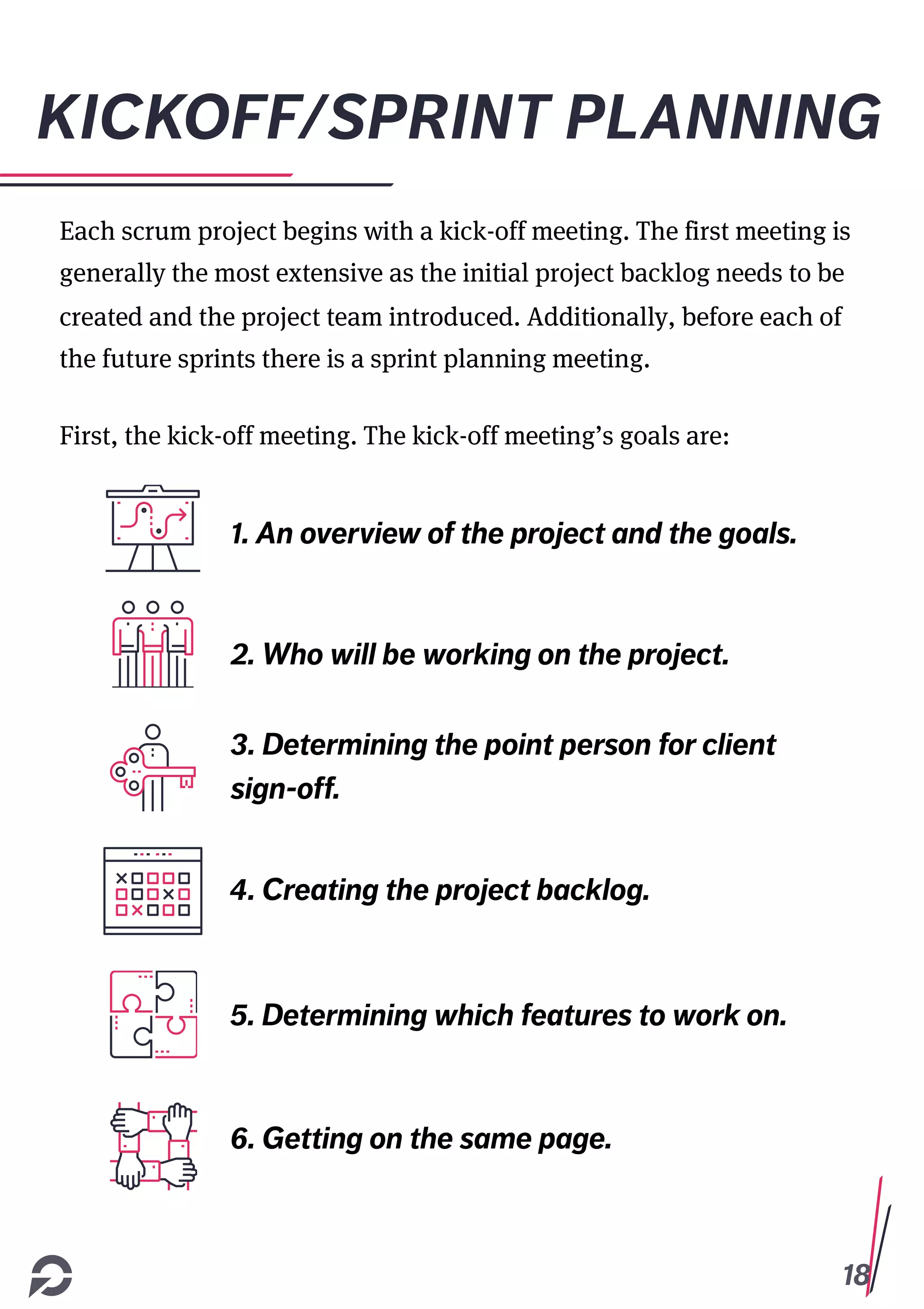 18
KICKOFF/SPRINT PLANNING
Each scrum project begins with a kick-off meeting. The first meeting is
generally the most extensive as the initial project backlog needs to be
created and the project team introduced. Additionally, before each of
the future sprints there is a sprint planning meeting.
First, the kick-off meeting. The kick-off meeting’s goals are:
1. An overview of the project and the goals.
2. Who will be working on the project.
3. Determining the point person for client
sign-off.
4. Creating the project backlog.
5. Determining which features to work on.
6. Getting on the same page.
 