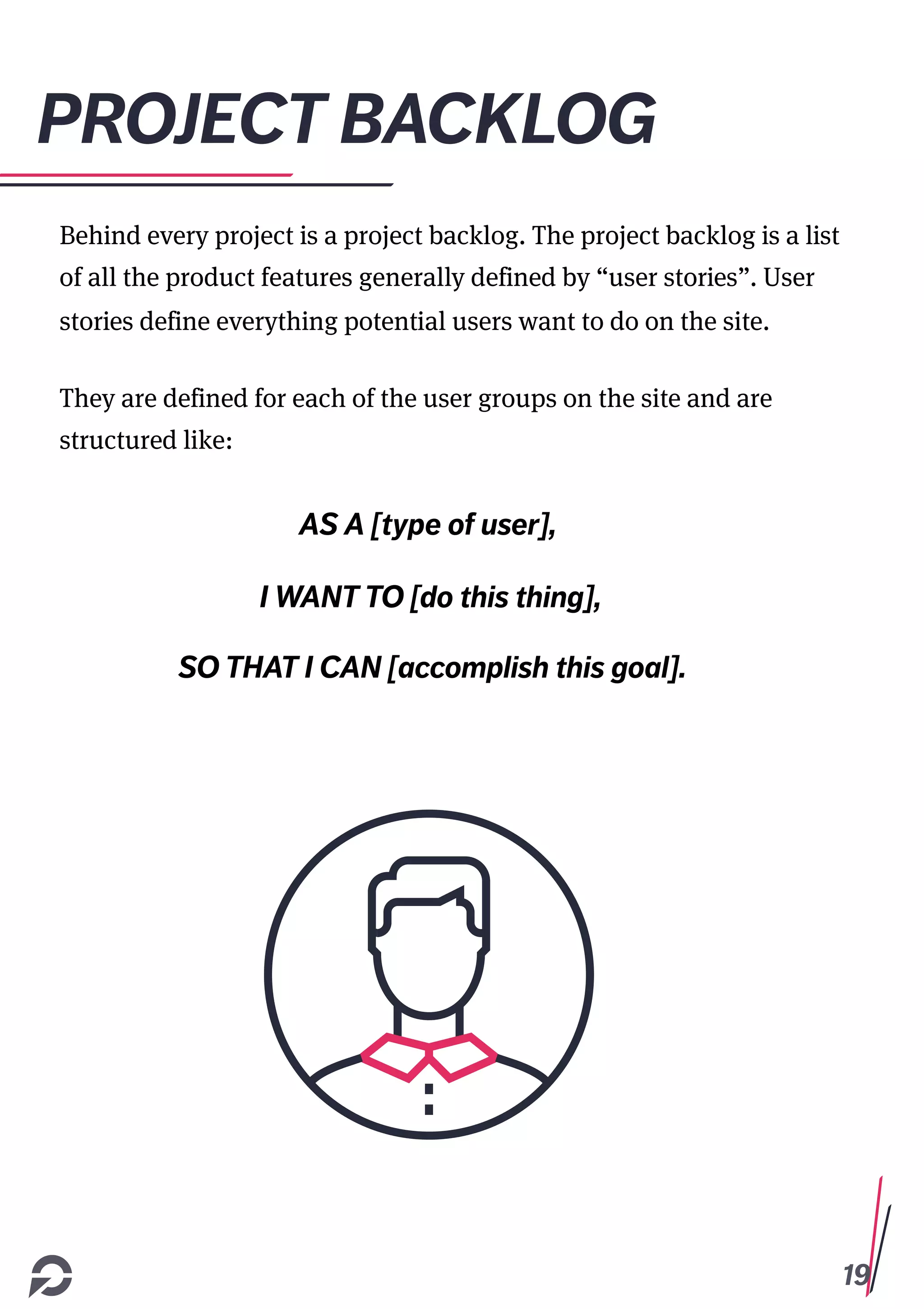 19
PROJECT BACKLOG
Behind every project is a project backlog. The project backlog is a list
of all the product features generally defined by “user stories”. User
stories define everything potential users want to do on the site.
They are defined for each of the user groups on the site and are
structured like:
AS A [type of user],
I WANT TO [do this thing],
SO THAT I CAN [accomplish this goal].
 