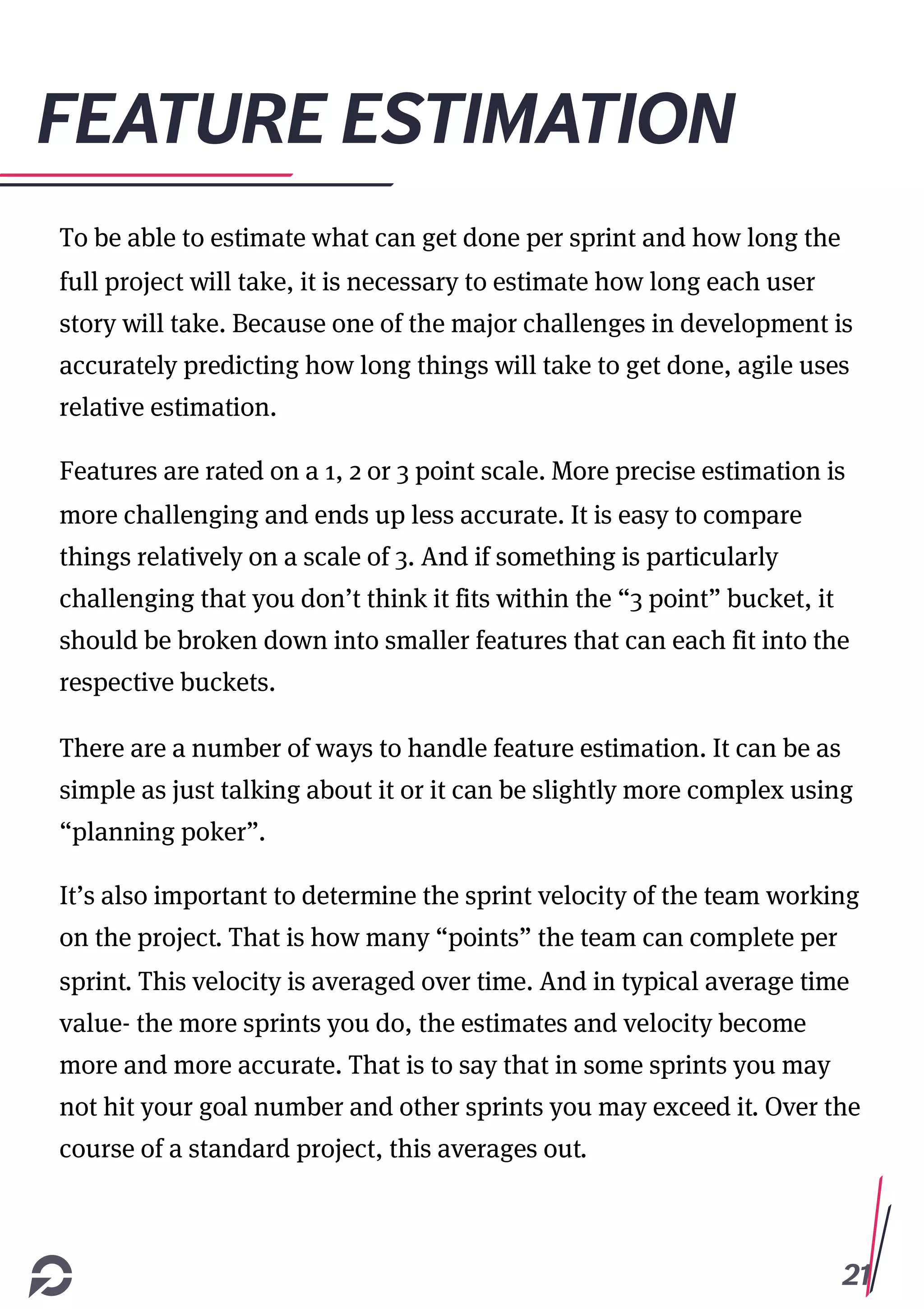 21
FEATURE ESTIMATION
To be able to estimate what can get done per sprint and how long the
full project will take, it is necessary to estimate how long each user
story will take. Because one of the major challenges in development is
accurately predicting how long things will take to get done, agile uses
relative estimation.
Features are rated on a 1, 2 or 3 point scale. More precise estimation is
more challenging and ends up less accurate. It is easy to compare
things relatively on a scale of 3. And if something is particularly
challenging that you don’t think it fits within the “3 point” bucket, it
should be broken down into smaller features that can each fit into the
respective buckets.
There are a number of ways to handle feature estimation. It can be as
simple as just talking about it or it can be slightly more complex using
“planning poker”.
It’s also important to determine the sprint velocity of the team working
on the project. That is how many “points” the team can complete per
sprint. This velocity is averaged over time. And in typical average time
value- the more sprints you do, the estimates and velocity become
more and more accurate. That is to say that in some sprints you may
not hit your goal number and other sprints you may exceed it. Over the
course of a standard project, this averages out.
 