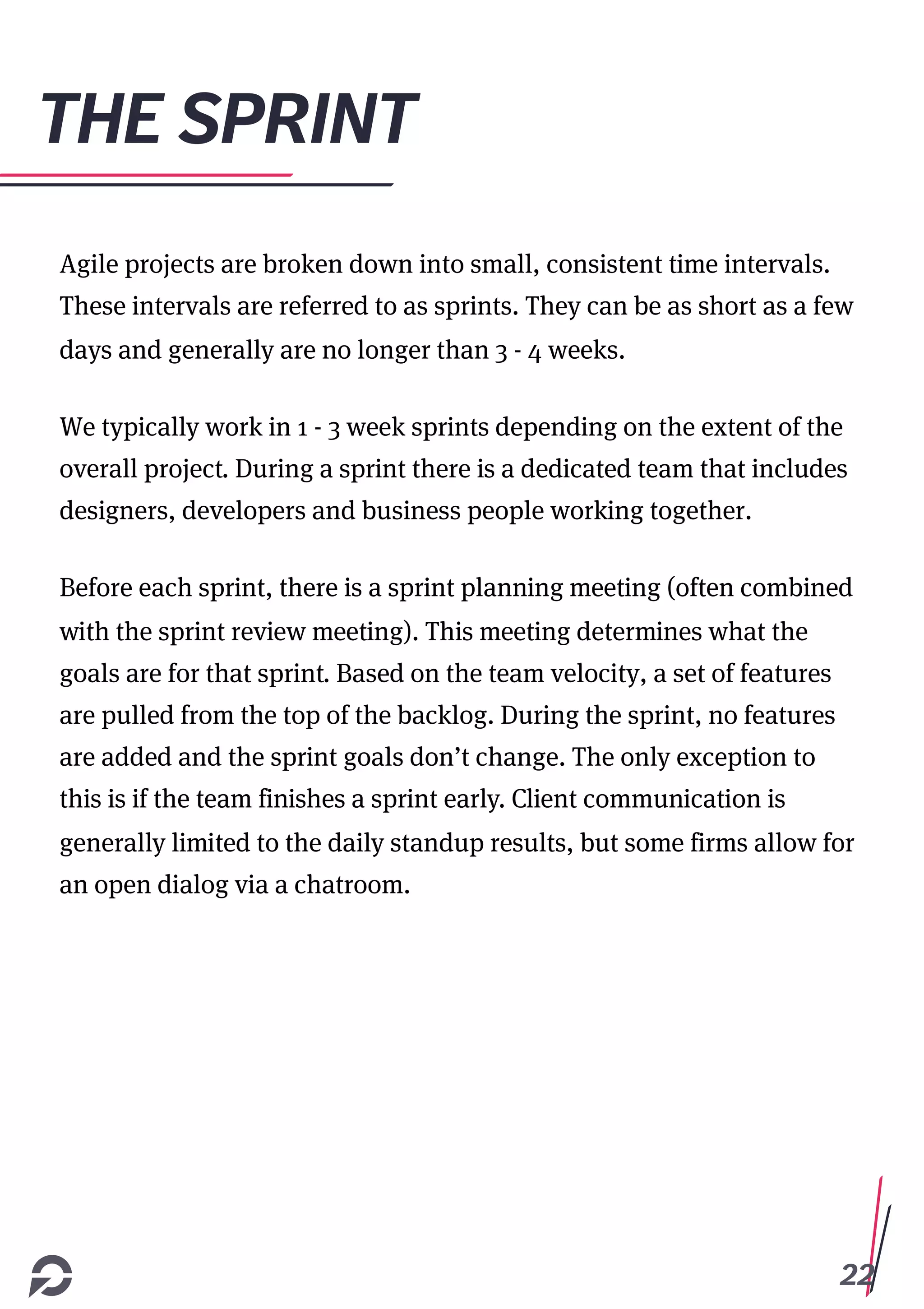 22
THE SPRINT
Agile projects are broken down into small, consistent time intervals.
These intervals are referred to as sprints. They can be as short as a few
days and generally are no longer than 3 - 4 weeks.
We typically work in 1 - 3 week sprints depending on the extent of the
overall project. During a sprint there is a dedicated team that includes
designers, developers and business people working together.
Before each sprint, there is a sprint planning meeting (often combined
with the sprint review meeting). This meeting determines what the
goals are for that sprint. Based on the team velocity, a set of features
are pulled from the top of the backlog. During the sprint, no features
are added and the sprint goals don’t change. The only exception to
this is if the team finishes a sprint early. Client communication is
generally limited to the daily standup results, but some firms allow for
an open dialog via a chatroom.
 