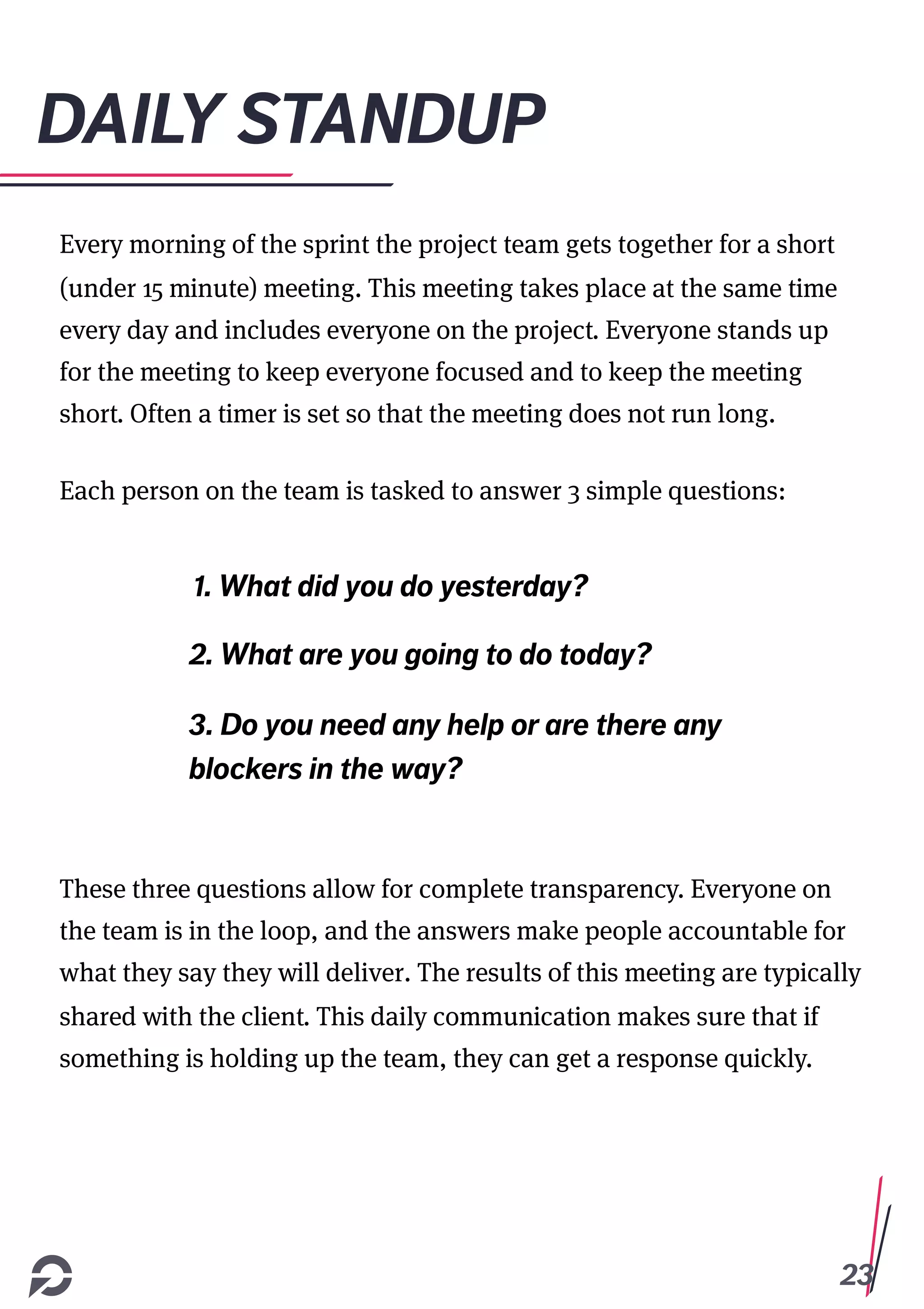 23
DAILY STANDUP
Every morning of the sprint the project team gets together for a short
(under 15 minute) meeting. This meeting takes place at the same time
every day and includes everyone on the project. Everyone stands up
for the meeting to keep everyone focused and to keep the meeting
short. Often a timer is set so that the meeting does not run long.
Each person on the team is tasked to answer 3 simple questions:
These three questions allow for complete transparency. Everyone on
the team is in the loop, and the answers make people accountable for
what they say they will deliver. The results of this meeting are typically
shared with the client. This daily communication makes sure that if
something is holding up the team, they can get a response quickly.
1. What did you do yesterday?
2. What are you going to do today?
3. Do you need any help or are there any
blockers in the way?
 