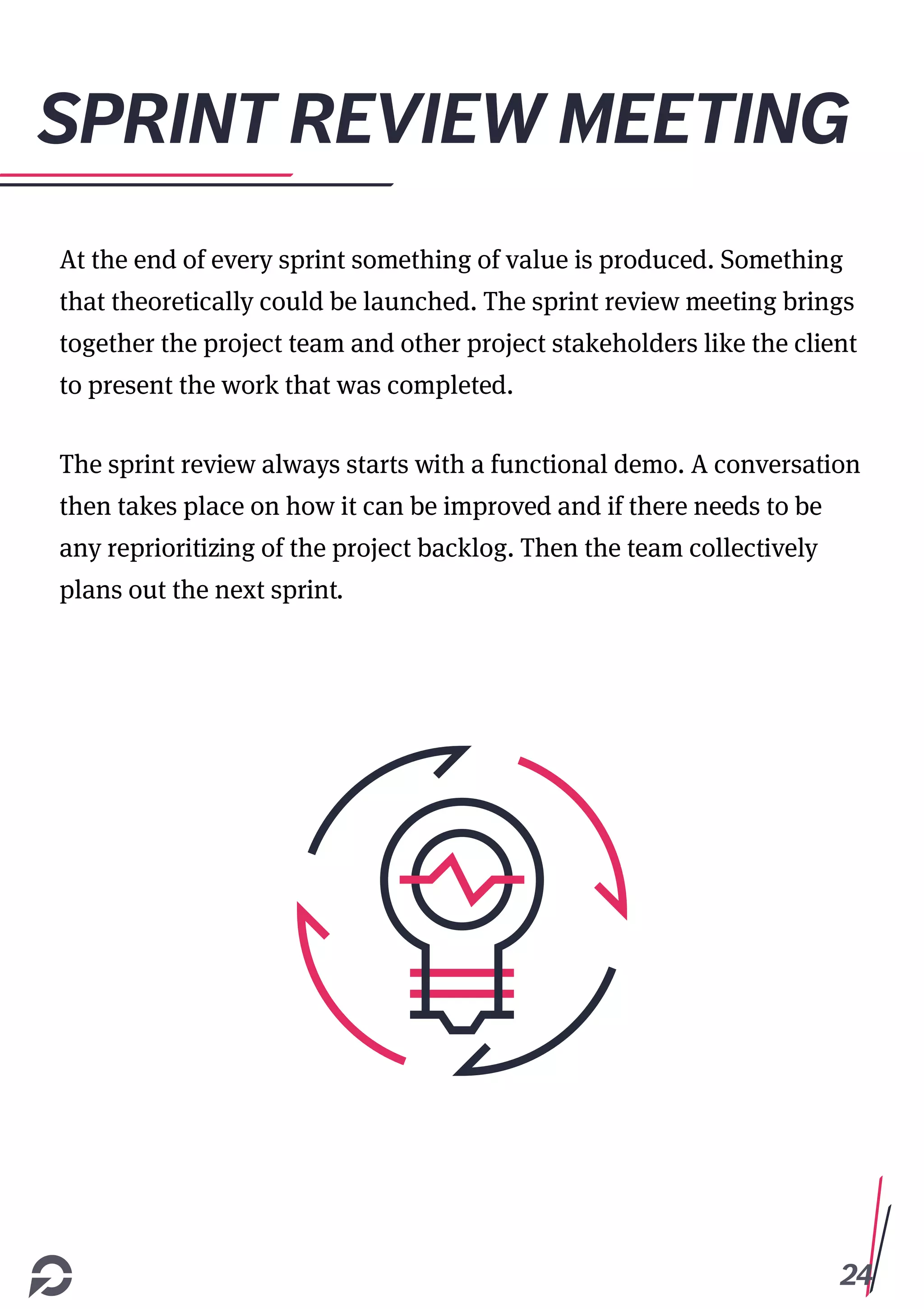 24
SPRINT REVIEW MEETING
At the end of every sprint something of value is produced. Something
that theoretically could be launched. The sprint review meeting brings
together the project team and other project stakeholders like the client
to present the work that was completed.
The sprint review always starts with a functional demo. A conversation
then takes place on how it can be improved and if there needs to be
any reprioritizing of the project backlog. Then the team collectively
plans out the next sprint.
 