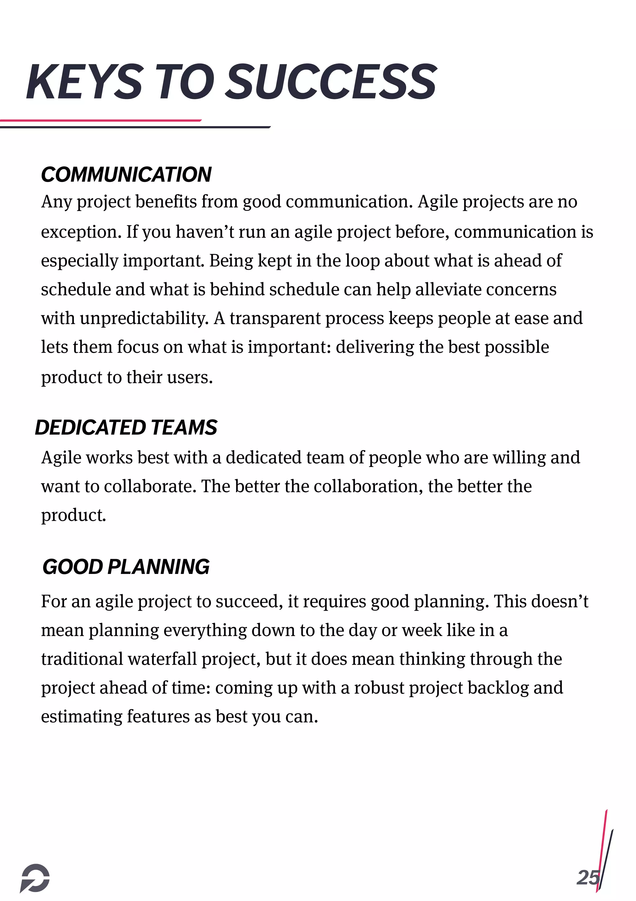 25
KEYS TO SUCCESS
COMMUNICATION
Any project benefits from good communication. Agile projects are no
exception. If you haven’t run an agile project before, communication is
especially important. Being kept in the loop about what is ahead of
schedule and what is behind schedule can help alleviate concerns
with unpredictability. A transparent process keeps people at ease and
lets them focus on what is important: delivering the best possible
product to their users.
DEDICATED TEAMS
Agile works best with a dedicated team of people who are willing and
want to collaborate. The better the collaboration, the better the
product.
GOOD PLANNING
For an agile project to succeed, it requires good planning. This doesn’t
mean planning everything down to the day or week like in a
traditional waterfall project, but it does mean thinking through the
project ahead of time: coming up with a robust project backlog and
estimating features as best you can.
 