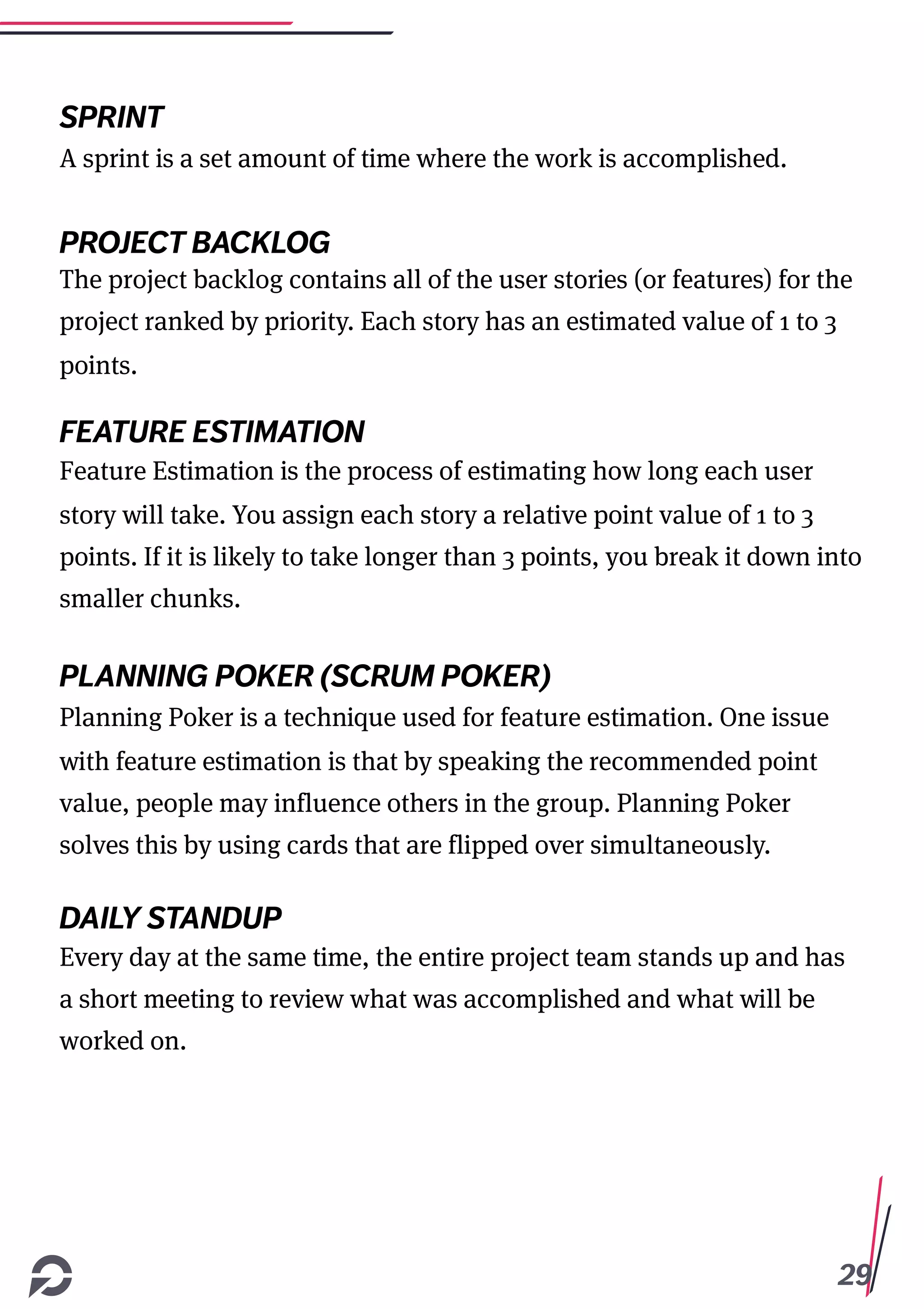 29
SPRINT
A sprint is a set amount of time where the work is accomplished.
PROJECT BACKLOG
The project backlog contains all of the user stories (or features) for the
project ranked by priority. Each story has an estimated value of 1 to 3
points.
FEATURE ESTIMATION
Feature Estimation is the process of estimating how long each user
story will take. You assign each story a relative point value of 1 to 3
points. If it is likely to take longer than 3 points, you break it down into
smaller chunks.
PLANNING POKER (SCRUM POKER)
Planning Poker is a technique used for feature estimation. One issue
with feature estimation is that by speaking the recommended point
value, people may influence others in the group. Planning Poker
solves this by using cards that are flipped over simultaneously.
DAILY STANDUP
Every day at the same time, the entire project team stands up and has
a short meeting to review what was accomplished and what will be
worked on.
 