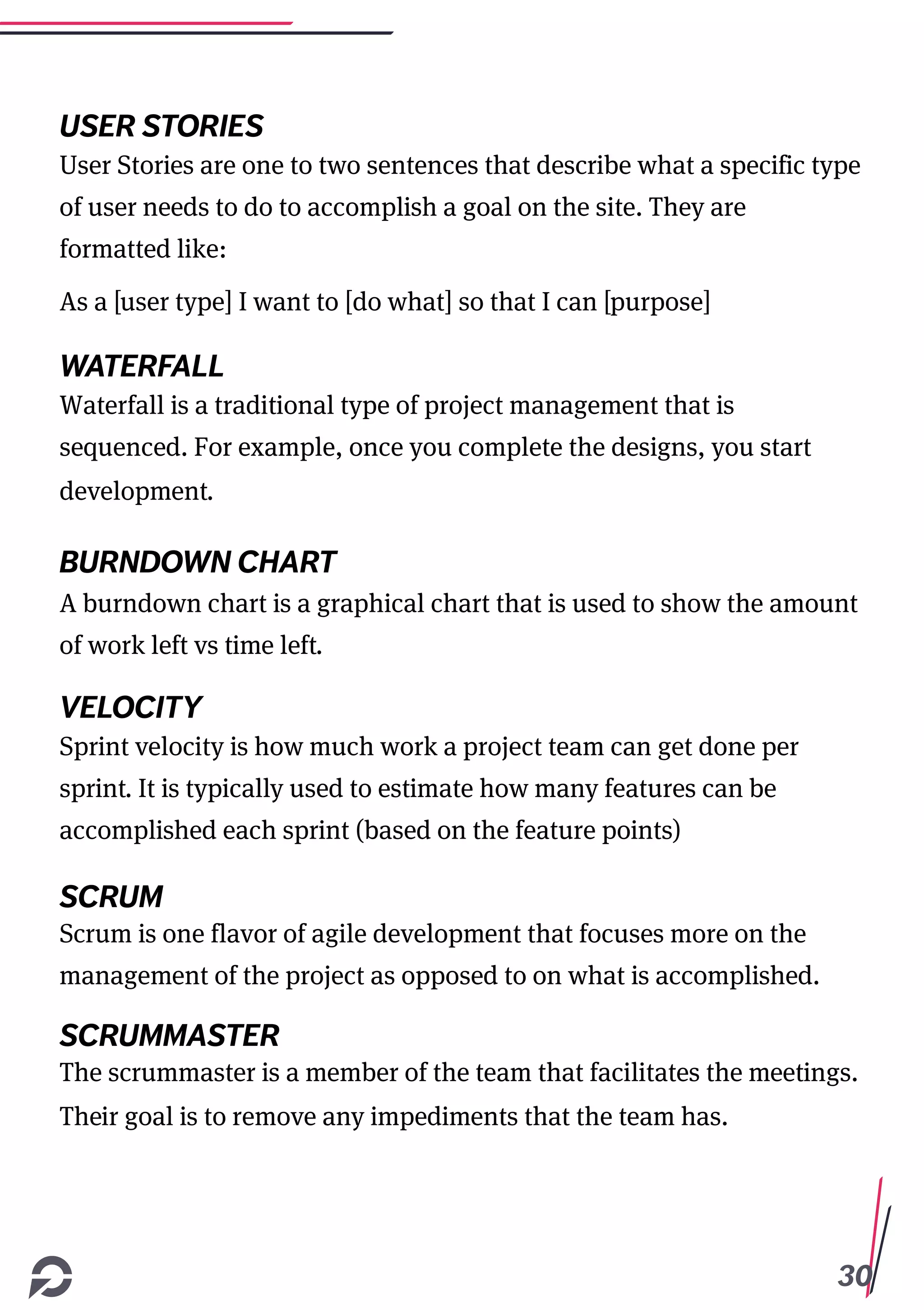 30
USER STORIES
User Stories are one to two sentences that describe what a specific type
of user needs to do to accomplish a goal on the site. They are
formatted like:
As a [user type] I want to [do what] so that I can [purpose]
WATERFALL
Waterfall is a traditional type of project management that is
sequenced. For example, once you complete the designs, you start
development.
BURNDOWN CHART
A burndown chart is a graphical chart that is used to show the amount
of work left vs time left.
VELOCITY
Sprint velocity is how much work a project team can get done per
sprint. It is typically used to estimate how many features can be
accomplished each sprint (based on the feature points)
SCRUM
Scrum is one flavor of agile development that focuses more on the
management of the project as opposed to on what is accomplished.
SCRUMMASTER
The scrummaster is a member of the team that facilitates the meetings.
Their goal is to remove any impediments that the team has.
 
