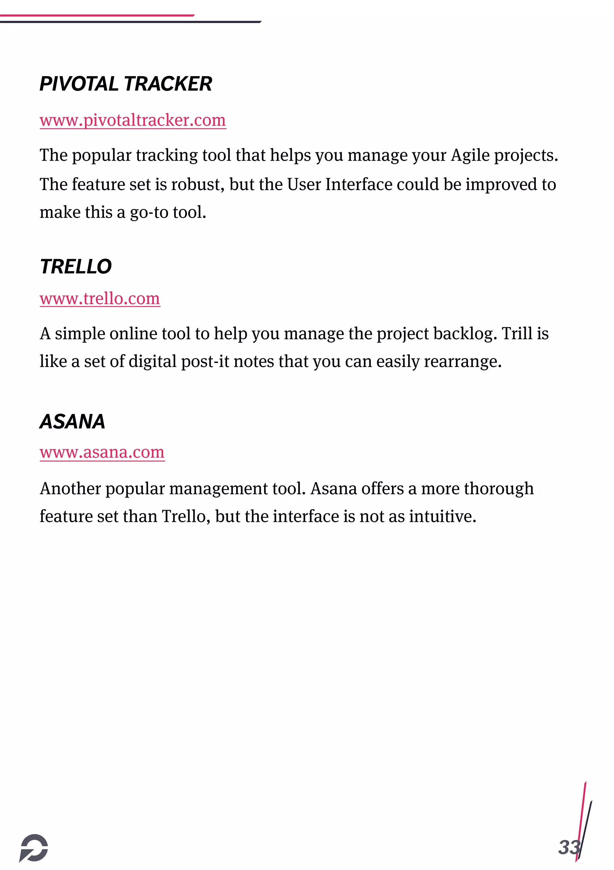 33
PIVOTAL TRACKER
www.pivotaltracker.com
The popular tracking tool that helps you manage your Agile projects.
The feature set is robust, but the User Interface could be improved to
make this a go-to tool.
TRELLO
www.trello.com
A simple online tool to help you manage the project backlog. Trill is
like a set of digital post-it notes that you can easily rearrange.
ASANA
www.asana.com
Another popular management tool. Asana offers a more thorough
feature set than Trello, but the interface is not as intuitive.
 