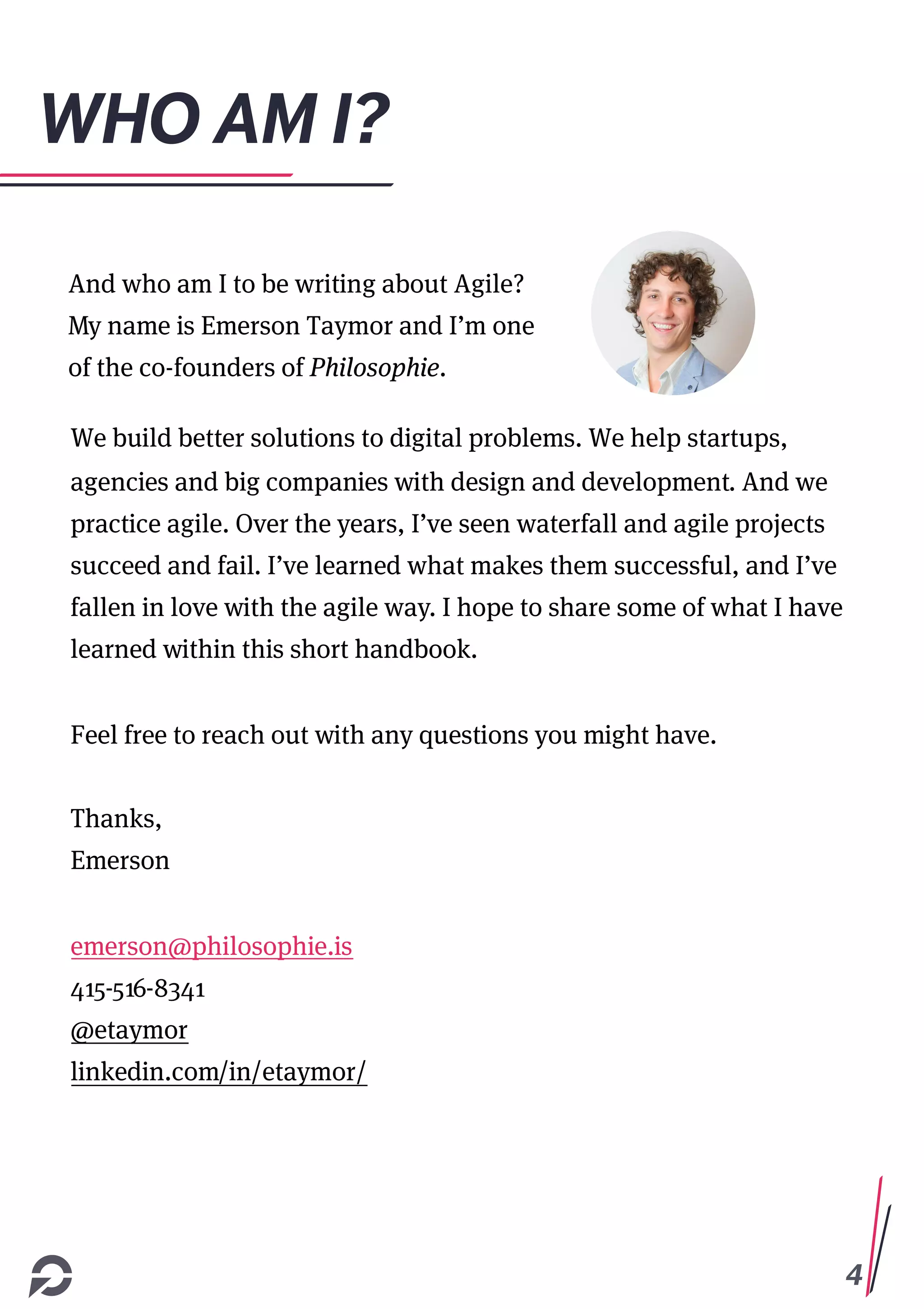 4
WHO AM I?
And who am I to be writing about Agile?
My name is Emerson Taymor and I’m one
of the co-founders of Philosophie.
We build better solutions to digital problems. We help startups,
agencies and big companies with design and development. And we
practice agile. Over the years, I’ve seen waterfall and agile projects
succeed and fail. I’ve learned what makes them successful, and I’ve
fallen in love with the agile way. I hope to share some of what I have
learned within this short handbook.
Feel free to reach out with any questions you might have.
Thanks,
Emerson
emerson@philosophie.is
415-516-8341
@etaymor
linkedin.com/in/etaymor/
 