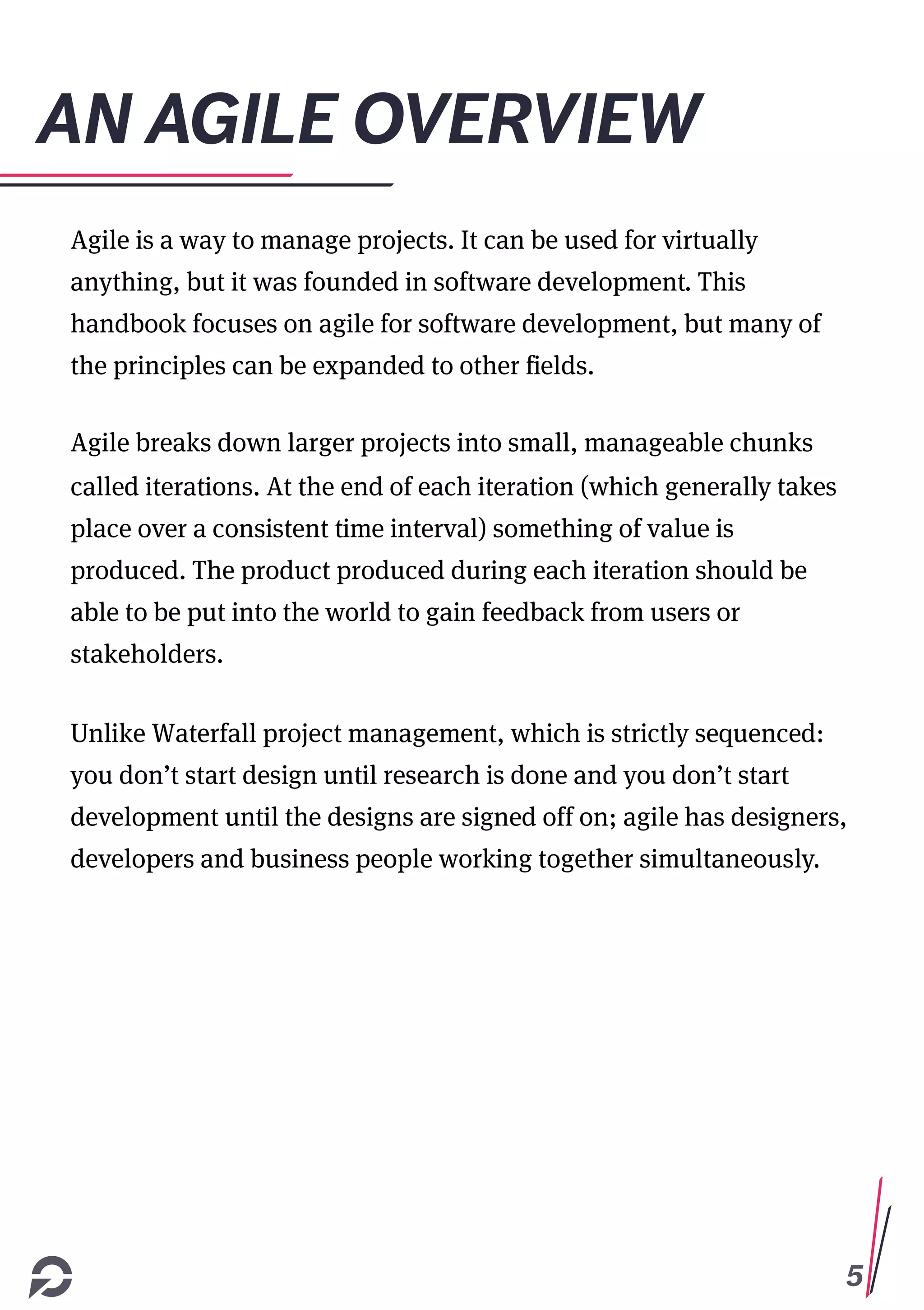 5
AN AGILE OVERVIEW
Agile is a way to manage projects. It can be used for virtually
anything, but it was founded in software development. This
handbook focuses on agile for software development, but many of
the principles can be expanded to other fields.
Agile breaks down larger projects into small, manageable chunks
called iterations. At the end of each iteration (which generally takes
place over a consistent time interval) something of value is
produced. The product produced during each iteration should be
able to be put into the world to gain feedback from users or
stakeholders.
Unlike Waterfall project management, which is strictly sequenced:
you don’t start design until research is done and you don’t start
development until the designs are signed off on; agile has designers,
developers and business people working together simultaneously.
 