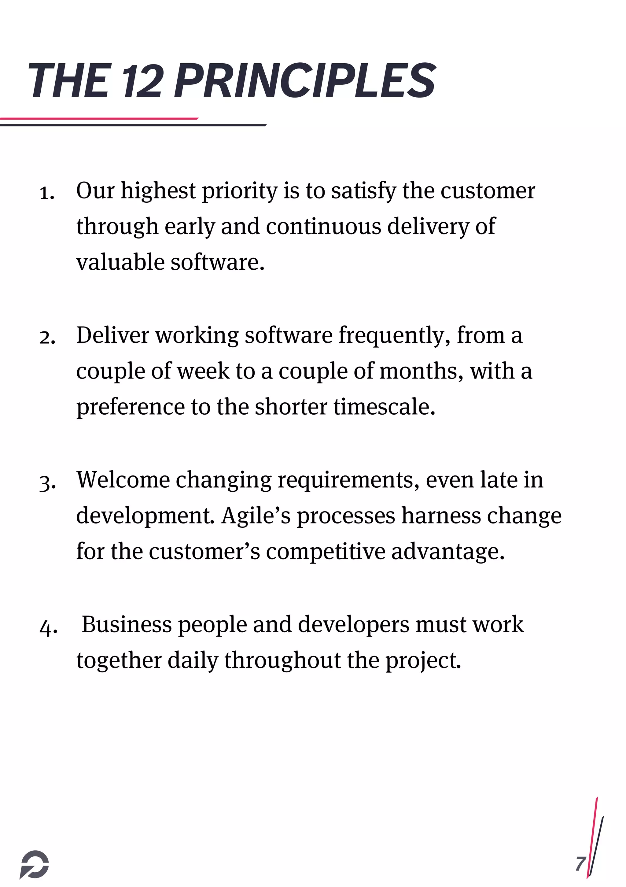 7
THE 12 PRINCIPLES
1. Our highest priority is to satisfy the customer
through early and continuous delivery of
valuable software.
2. Deliver working software frequently, from a
couple of week to a couple of months, with a
preference to the shorter timescale.
3. Welcome changing requirements, even late in
development. Agile’s processes harness change
for the customer’s competitive advantage.
4. Business people and developers must work
together daily throughout the project.
 