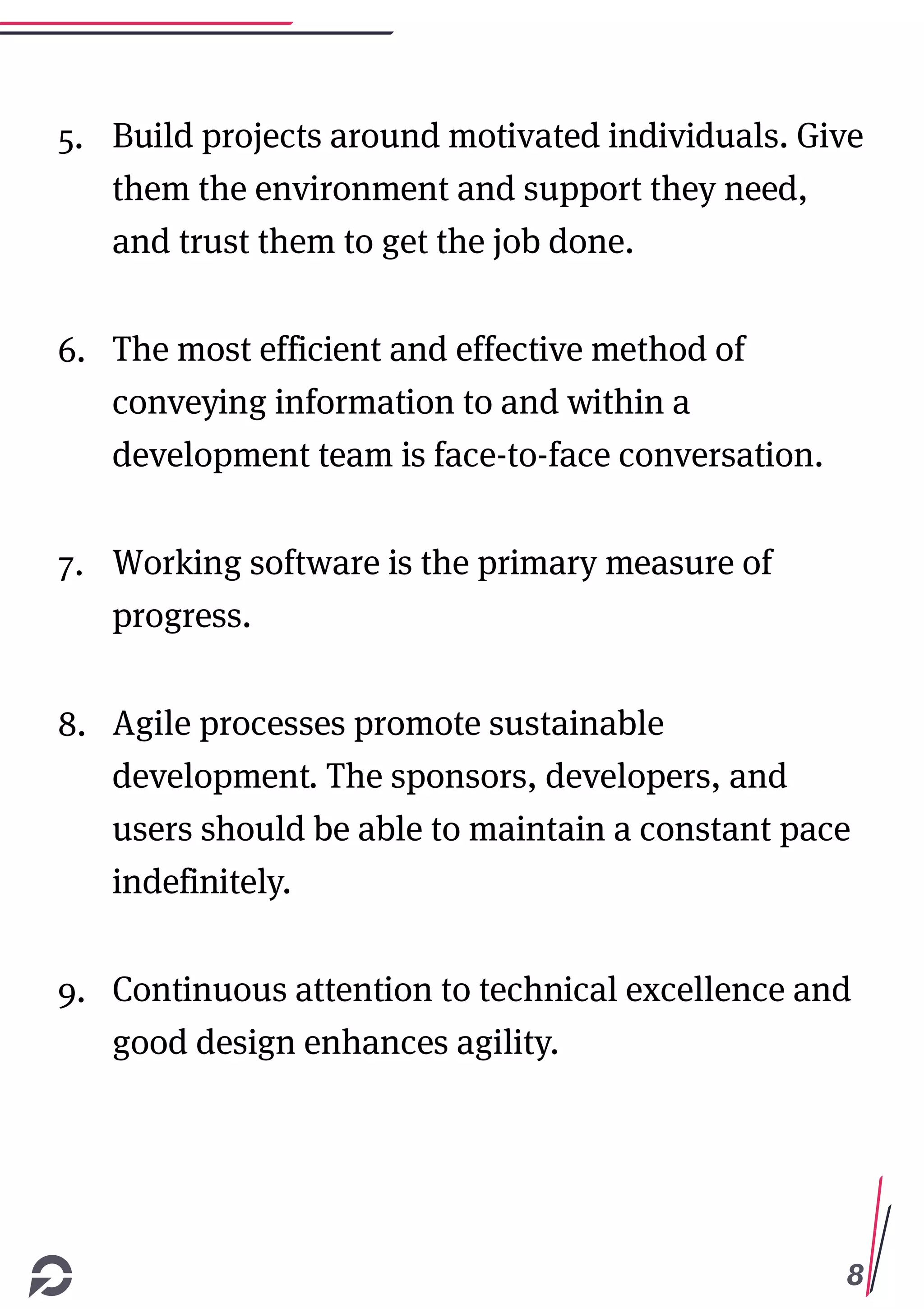 8
5. Build projects around motivated individuals. Give
them the environment and support they need,
and trust them to get the job done.
6. The most efficient and effective method of
conveying information to and within a
development team is face-to-face conversation.
7. Working software is the primary measure of
progress.
8. Agile processes promote sustainable
development. The sponsors, developers, and
users should be able to maintain a constant pace
indefinitely.
9. Continuous attention to technical excellence and
good design enhances agility.
 