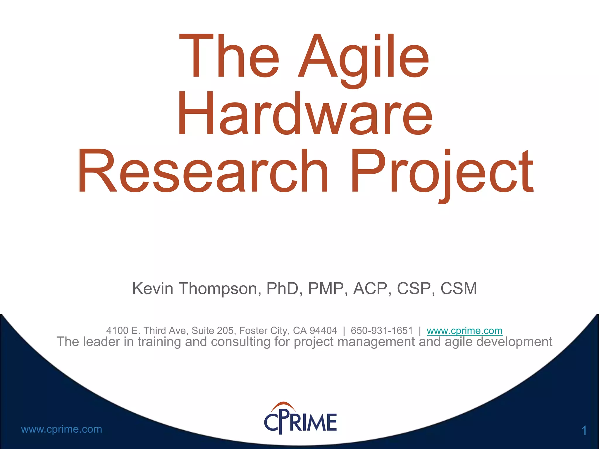 1www.cprime.com
The Agile
Hardware
Research Project
Kevin Thompson, PhD, PMP, ACP, CSP, CSM
4100 E. Third Ave, Suite 205, Foster City, CA 94404 | 650-931-1651 | www.cprime.com
The leader in training and consulting for project management and agile development
 