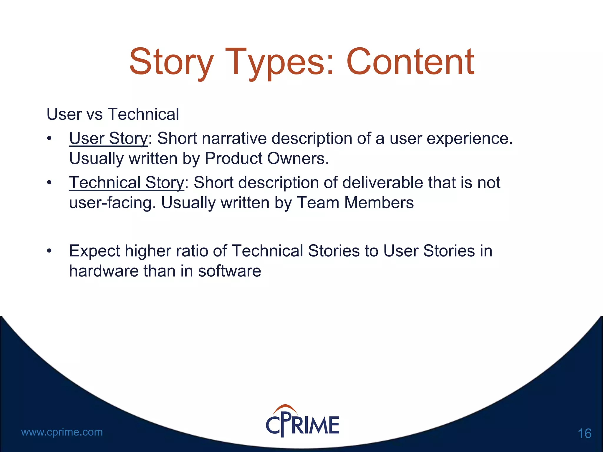 16www.cprime.com
Story Types: Content
User vs Technical
• User Story: Short narrative description of a user experience.
Usually written by Product Owners.
• Technical Story: Short description of deliverable that is not
user-facing. Usually written by Team Members
• Expect higher ratio of Technical Stories to User Stories in
hardware than in software
 