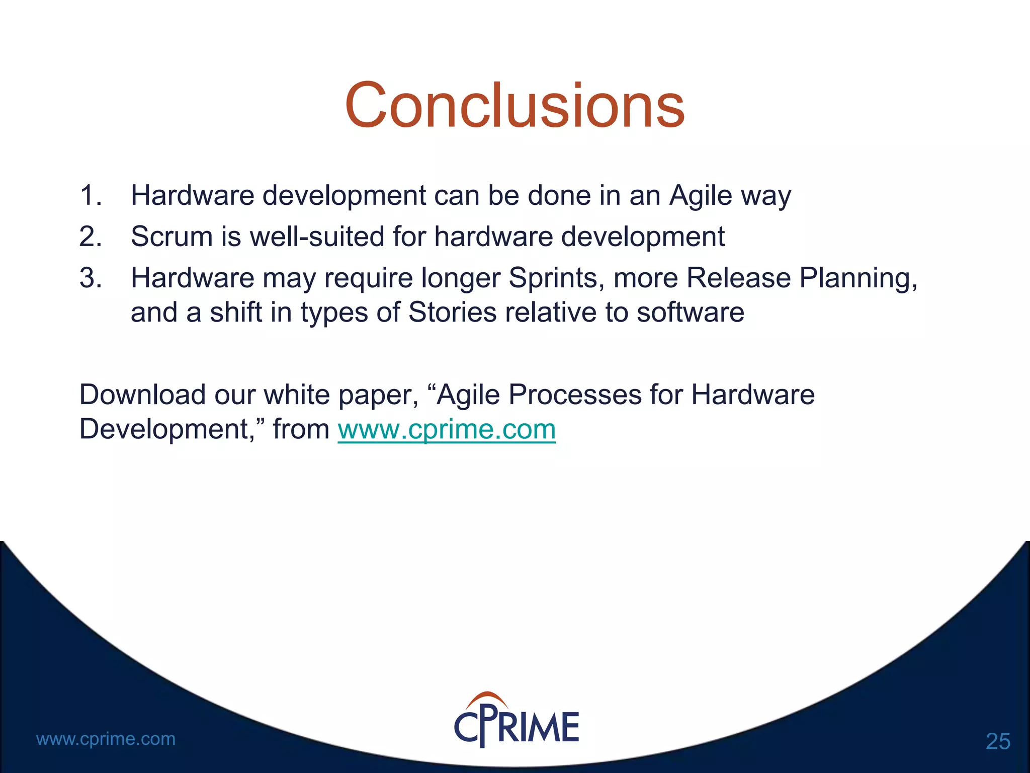 25www.cprime.com
Conclusions
1. Hardware development can be done in an Agile way
2. Scrum is well-suited for hardware development
3. Hardware may require longer Sprints, more Release Planning,
and a shift in types of Stories relative to software
Download our white paper, “Agile Processes for Hardware
Development,” from www.cprime.com
 