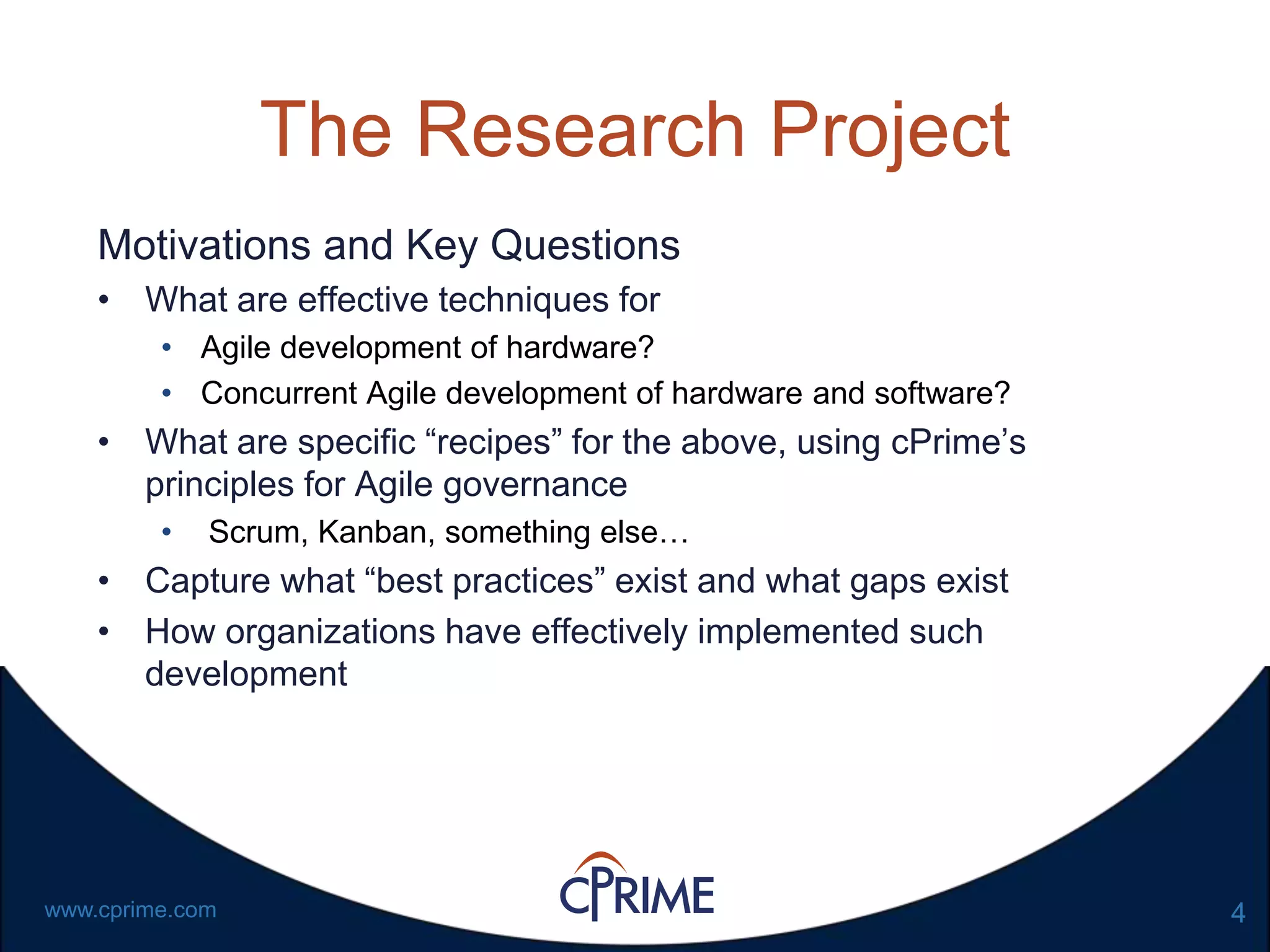 4www.cprime.com
The Research Project
Motivations and Key Questions
• What are effective techniques for
• Agile development of hardware?
• Concurrent Agile development of hardware and software?
• What are specific “recipes” for the above, using cPrime’s
principles for Agile governance
• Scrum, Kanban, something else…
• Capture what “best practices” exist and what gaps exist
• How organizations have effectively implemented such
development
 