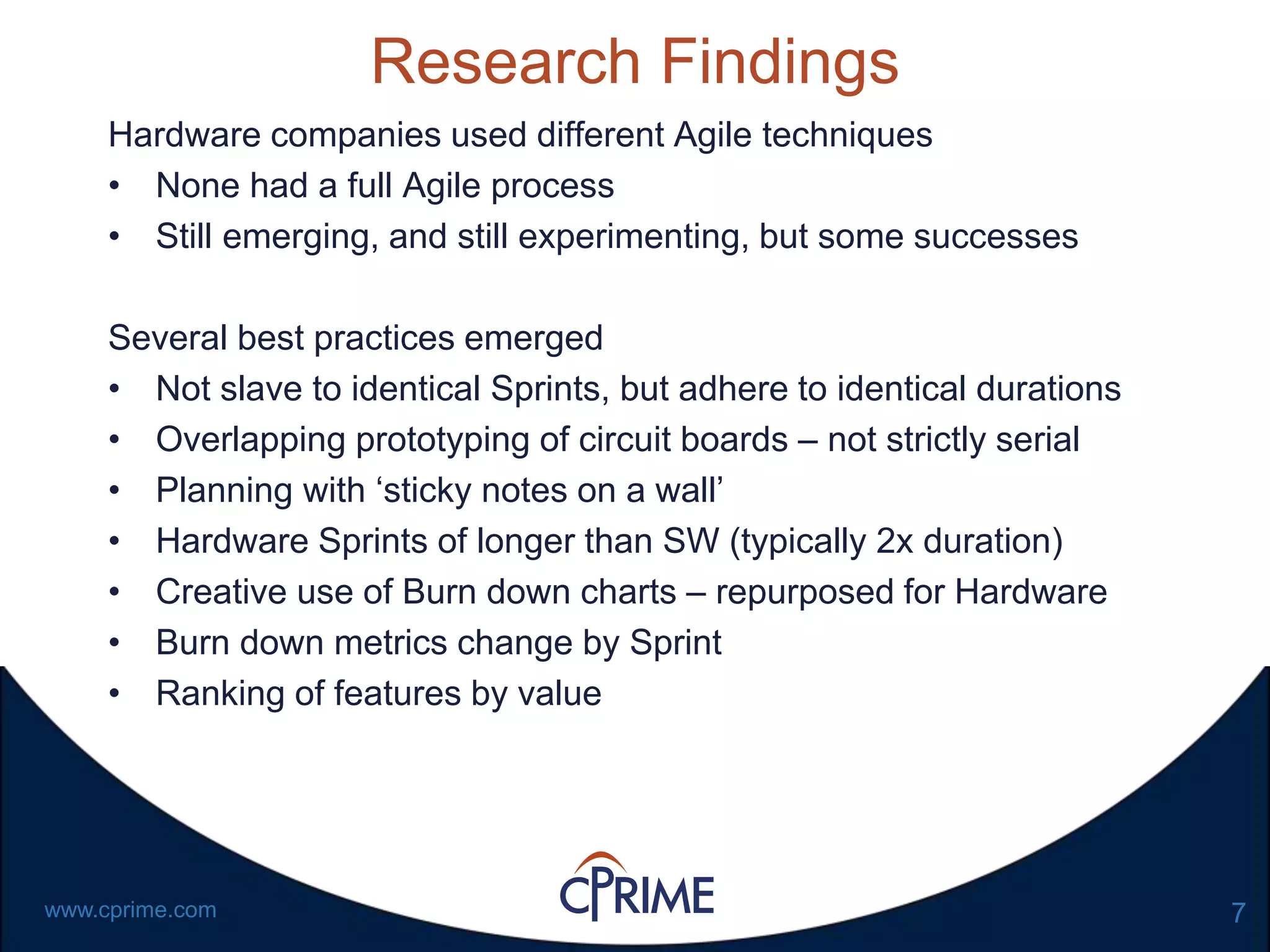 7www.cprime.com
Research Findings
Hardware companies used different Agile techniques
• None had a full Agile process
• Still emerging, and still experimenting, but some successes
Several best practices emerged
• Not slave to identical Sprints, but adhere to identical durations
• Overlapping prototyping of circuit boards – not strictly serial
• Planning with ‘sticky notes on a wall’
• Hardware Sprints of longer than SW (typically 2x duration)
• Creative use of Burn down charts – repurposed for Hardware
• Burn down metrics change by Sprint
• Ranking of features by value
 