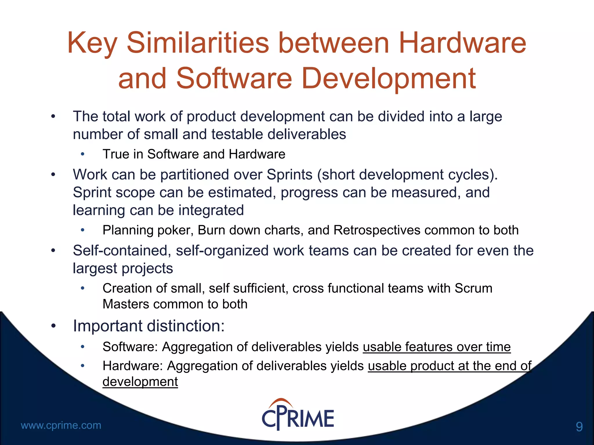 9www.cprime.com
Key Similarities between Hardware
and Software Development
• The total work of product development can be divided into a large
number of small and testable deliverables
• True in Software and Hardware
• Work can be partitioned over Sprints (short development cycles).
Sprint scope can be estimated, progress can be measured, and
learning can be integrated
• Planning poker, Burn down charts, and Retrospectives common to both
• Self-contained, self-organized work teams can be created for even the
largest projects
• Creation of small, self sufficient, cross functional teams with Scrum
Masters common to both
• Important distinction:
• Software: Aggregation of deliverables yields usable features over time
• Hardware: Aggregation of deliverables yields usable product at the end of
development
 