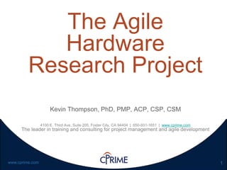 1www.cprime.com
The Agile
Hardware
Research Project
Kevin Thompson, PhD, PMP, ACP, CSP, CSM
4100 E. Third Ave, Suite 205, Foster City, CA 94404 | 650-931-1651 | www.cprime.com
The leader in training and consulting for project management and agile development
 
