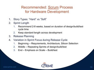 10www.cprime.com
Recommended: Scrum Process
for Hardware Development
1. Story Types: “Hard” vs “Soft”
2. Sprint Length
1. Recommend 2-8 weeks, based on duration of design/build/test
cycle time
2. Keep standard length across development
3. Release Planning
4. Variation in Sprint Focus during Release Cycle
1. Beginning – Requirements, Architecture, Silicon Selection
2. Middle – Repeating Sprints of design/build/test
3. End – Emphasis on Scale – Build/test
 
