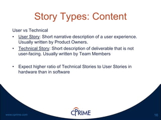 16www.cprime.com
Story Types: Content
User vs Technical
• User Story: Short narrative description of a user experience.
Usually written by Product Owners.
• Technical Story: Short description of deliverable that is not
user-facing. Usually written by Team Members
• Expect higher ratio of Technical Stories to User Stories in
hardware than in software
 