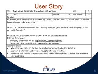 17www.cprime.com
User Story
Title Buyer views statistics for transactions with Vendors Rank 3
ID 22 Estimate 8 Total Task Est. 13
Narrative
As a Buyer, I can view my statistics about my transactions with Vendors, so that I can understand
how my history looks to Vendors.
When I click on a buyer-statistics link, I see my statistics. (This link is on the home page, under
account information.)
Prototype / UI References: Landing Page: Attached (landingPage.html)
External Documents:
Company Style Guide for UI: http://wiki/UI/UIStyleGuide.doc
Statistics to be computed: http://wiki/apps/buyerstats.doc
Acceptance Criteria
 When the user clicks on the link, the application should display the statistics.
 User can create fictitious buyers and suppliers for use in testing.
 When the user submits or responds to RFPs, report shows updated statistics that reflect the
user’s activities.
 