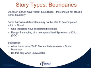 19www.cprime.com
Story Types: Boundaries
Stories in Scrum have “Hard” boundaries—they should not cross a
Sprint boundary
Some hardware deliverables may not be able to be completed
within a Sprint
• One-thousand-hour accelerated life tests
• Design & sampling of a new specialized System on a Chip
(SOC)
Suggestion
• Allow these to be “Soft” Stories that can cross a Sprint
boundary
• Do this only when unavoidable
 