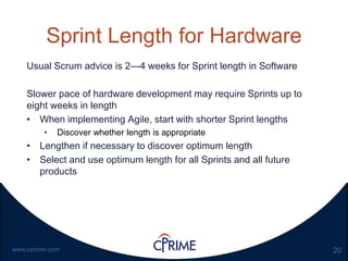 20www.cprime.com
Sprint Length for Hardware
Usual Scrum advice is 2—4 weeks for Sprint length in Software
Slower pace of hardware development may require Sprints up to
eight weeks in length
• When implementing Agile, start with shorter Sprint lengths
• Discover whether length is appropriate
• Lengthen if necessary to discover optimum length
• Select and use optimum length for all Sprints and all future
products
 