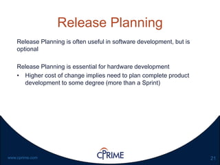 21www.cprime.com
Release Planning
Release Planning is often useful in software development, but is
optional
Release Planning is essential for hardware development
• Higher cost of change implies need to plan complete product
development to some degree (more than a Sprint)
 