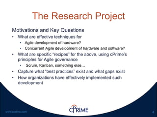 4www.cprime.com
The Research Project
Motivations and Key Questions
• What are effective techniques for
• Agile development of hardware?
• Concurrent Agile development of hardware and software?
• What are specific “recipes” for the above, using cPrime’s
principles for Agile governance
• Scrum, Kanban, something else…
• Capture what “best practices” exist and what gaps exist
• How organizations have effectively implemented such
development
 