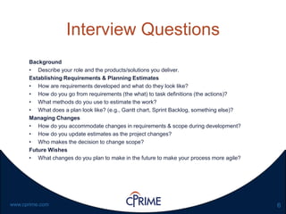 6www.cprime.com
Interview Questions
Background
• Describe your role and the products/solutions you deliver.
Establishing Requirements & Planning Estimates
• How are requirements developed and what do they look like?
• How do you go from requirements (the what) to task definitions (the actions)?
• What methods do you use to estimate the work?
• What does a plan look like? (e.g., Gantt chart, Sprint Backlog, something else)?
Managing Changes
• How do you accommodate changes in requirements & scope during development?
• How do you update estimates as the project changes?
• Who makes the decision to change scope?
Future Wishes
• What changes do you plan to make in the future to make your process more agile?
 