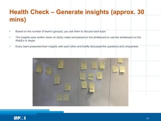 13
Health Check – Generate insights (approx. 30
mins)
• Based on the number of teams (groups), you ask them to discuss each topic
• The insights were written down on sticky notes and placed on the whiteboard or use the whiteboard on the
WebEx or skype
• Every team presented their insights with each other and briefly discussed the questions and uniqueness
 