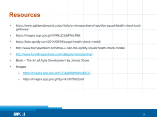 21
Resources
• https://www.agileandbeyond.co/portfolio/a-retrospective-of-spotifys-squad-health-check-todd-
galloway/
• https://images.app.goo.gl/VWRkLDSjbFfeiLR66
• https://labs.spotify.com/2014/09/16/squad-health-check-model/
• http://www.barryovereem.com/how-i-used-the-spotify-squad-health-check-model/
• http://www.funretrospectives.com/category/retrospective/
• Book – The Art of Agile Development by James Shore
• Images
– https://images.app.goo.gl/fLFF4wbDdR8mvWZG9
– https://images.app.goo.gl/t1jsmtJU7f562Zze6
 