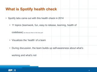 6
What is Spotify health check
• Spotify labs came out with this health check in 2014
• 11 topics (teamwork, fun, easy to release, learning, health of
codebase) we discuss them in the how part
• Visualizes the ‘health’ of a team
• During discussion, the team builds up self-awareness about what’s
working and what’s not
 