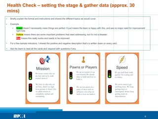 9
Health Check – setting the stage & gather data (approx. 30
mins)
Mission
We know exactly why we
are here and we’re really
excited about it!
We have no idea why we
are here, there's no high
lever picture or focus. Our
so called mission is
completely unclear and
uninspiring.
Pawns or Players
We are in control of our
own destiny! We decide
what to build and how to
build it.
We are just pawns in a
game of chess with no
influence over what we
build or how we build it.
Speed
We get stuff done really
quickly! No waiting and
no delays.
We never seem to get
anything done. We keep
getting stuck or
interrupted. Stories keep
getting stuck on
dependencies.
• Briefly explain the format and instructions and shared the different topics we would cover
• Example
• Green doesn’t necessarily mean things are perfect. It just means the team is happy with this, and see no major need for improvement
right now.
• Yellow means there are some important problems that need addressing, but it’s not a disaster.
• Red means this really sucks and needs to be improved.
• For a few sample indicators, I shared the positive and negative description that’s is written down on every card
• Ask the team to read all the cards and respond with questions if any.
 