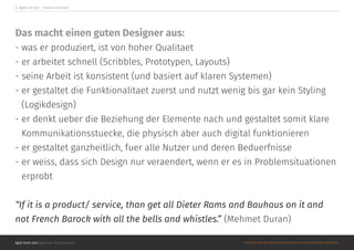 Agile hoch drei @Roman Schoeneboom ©MATERIALS MAY NOT BE REPRODUCED IN WHOLE OR IN PART WITHOUT PERMISSION.
4. Agiles Lernen - ‘Lessons learned’
Das macht einen guten Designer aus:
- was er produziert, ist von hoher Qualitaet
- er arbeitet schnell (Scribbles, Prototypen, Layouts)
- seine Arbeit ist konsistent (und basiert auf klaren Systemen)
- er gestaltet die Funktionalitaet zuerst und nutzt wenig bis gar kein Styling
(Logikdesign)
- er denkt ueber die Beziehung der Elemente nach und gestaltet somit klare
Kommunikationsstuecke, die physisch aber auch digital funktionieren
- er gestaltet ganzheitlich, fuer alle Nutzer und deren Beduerfnisse
- er weiss, dass sich Design nur veraendert, wenn er es in Problemsituationen
erprobt
“If it is a product/ service, than get all Dieter Rams and Bauhaus on it and
not French Barock with all the bells and whistles.” (Mehmet Duran)
 
