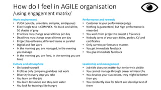 How do I feel in AGILE organisation
/using engagement matrix/
Work environment
• VUCA (volatile, uncertain, complex, ambiguous)
• Every single task is COMPLEX. No black and white,
50 shades of grey
• Priorities may change several times per day
• Deadlines may change several times per day
• Project based teams, different teams in parallel
• Digital and fast work
• In the morning you are managed, in the evening
you manage
• In the morning you are fired, in the evening you are
hired
Performance and rewards
• Customer is your performance judge
• Nothing is guaranteed, but high performance is
rewarded
• You work from project to project / freelance
• Nobody cares of your past titles, grades, CV and
certificates
• Only current performance matters
• You get immediate feedback
• You give immediate feedback
Culture and atmosphere
• On-board yourself
• Profit as only company goal does not work
• Diversity in every step you take
• You learn on-the-job
• You learn to survive and stay over water
• You look for trainings like hungry
Leadership and management
• Job title does not matter but seniority is visible
• You cannot manage through power or hierarchy
• You develop your successors, they might be better
than you
• You constantly look for talent and develop best of
them
 