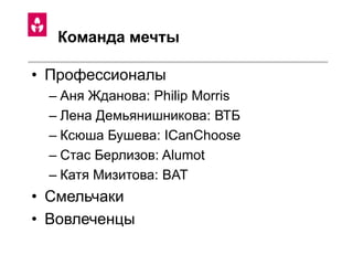 Команда мечты
• Профессионалы
– Аня Жданова: Philip Morris
– Лена Демьянишникова: ВТБ
– Ксюша Бушева: ICanChoose
– Стас Берлизов: Alumot
– Катя Мизитова: BAT
• Смельчаки
• Вовлеченцы
 