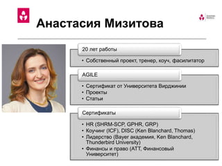 Анастасия Мизитова
• Собственный проект, тренер, коуч, фасилитатор
20 лет работы
• Сертификат от Университета Вирджинии
• Проекты
• Статьи
AGILE
• HR (SHRM-SCP, GPHR, GRP)
• Коучинг (ICF), DISC (Ken Blanchard, Thomas)
• Лидерство (Bayer академия, Ken Blanchard,
Thunderbird University)
• Финансы и право (ATT, Финансовый
Университет)
Сертификаты
 