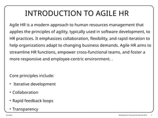 Development Training International (DTI) 2
INTRODUCTION TO AGILE HR
Agile HR is a modern approach to human resources management that
applies the principles of agility, typically used in software development, to
HR practices. It emphasizes collaboration, flexibility, and rapid iteration to
help organizations adapt to changing business demands. Agile HR aims to
streamline HR functions, empower cross-functional teams, and foster a
more responsive and employee-centric environment. .
Core principles include:
• Iterative development
• Collaboration
• Rapid feedback loops
• Transparency
8/7/2025
 