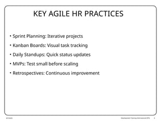 Development Training International (DTI) 4
KEY AGILE HR PRACTICES
• Sprint Planning: Iterative projects
• Kanban Boards: Visual task tracking
• Daily Standups: Quick status updates
• MVPs: Test small before scaling
• Retrospectives: Continuous improvement
8/7/2025
 