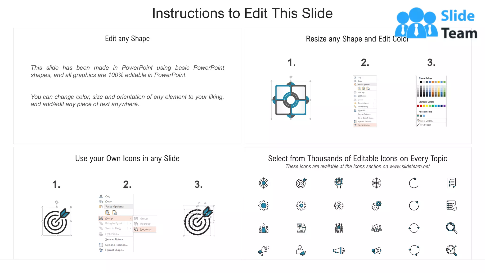 Instructions to Edit This Slide
This slide has been made in PowerPoint using basic PowerPoint
shapes, and all graphics are 100% editable in PowerPoint.
You can change color, size and orientation of any element to your liking,
and add/edit any piece of text anywhere.
Resize any Shape and Edit Color
2.
1. 3.
Use your Own Icons in any Slide
2.
1. 3.
Select from Thousands of Editable Icons on Every Topic
These icons are available at the Icons section on www.slideteam.net
Edit any Shape