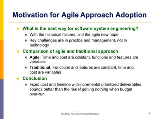 Motivation for Agile Approach Adoption
  What is the best way for software system engineering?
     With the historical failures, and the agile new hope
     Key challenges are in practice and management, not in
     technology
  Comparison of agile and traditional approach
     Agile: Time and cost are constant, functions and features are
     variables
     Traditional: Functions and features are constant, time and
     cost are variables
  Conclusion
     Fixed cost and timeline with incremental prioritized deliverables
     sounds better than the risk of getting nothing when budget
     over-run



                       Yan Zhao, Ph.D, ArchiTech Consulting LLC          4
 