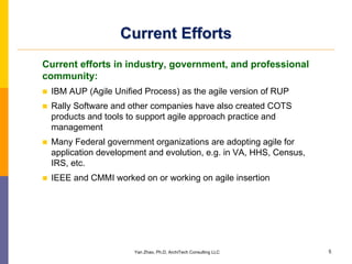 Current Efforts
Current efforts in industry, government, and professional
community:
 IBM AUP (Agile Unified Process) as the agile version of RUP
 Rally Software and other companies have also created COTS
 products and tools to support agile approach practice and
 management
 Many Federal government organizations are adopting agile for
 application development and evolution, e.g. in VA, HHS, Census,
 IRS, etc.
 IEEE and CMMI worked on or working on agile insertion




                     Yan Zhao, Ph.D, ArchiTech Consulting LLC      5
 