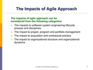 The Impacts of Agile Approach

The impacts of agile approach can be
considered from the following categories:
  The impacts to software system engineering lifecycle
  process and disciplines
  The impact to project, program and portfolio management
  The impact to acquisition and contractual practice
  The impact to organizational structure and organizational
  dynamics




                    Yan Zhao, Ph.D, ArchiTech Consulting LLC   6
 