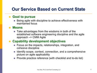 Our Service Based on Current State
Goal to pursue
  Being agile with discipline to achieve effectiveness with
  maintained focus
Means
  Take advantages from the wisdoms in both of the
  established software engineering discipline and the agile
  approach –> CMM Agile
Capability development objectives
  Focus on the impacts, relationships, integration, and
  cohesive discipline
  Identify scope, context, connection, and a comprehensive
  picture on agile applicability
  Provide practice reference (with checklist and to-do list)



                   Yan Zhao, Ph.D, ArchiTech Consulting LLC    7
 