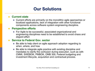 Our Solutions
Current state
   Current efforts are primarily on the monolithic agile approaches or
   localized applications, lack of integration with other functional
   components across software system engineering discipline.
Perspective efforts
   For Agile to be successful, associated organizational and
   engineering disciplines need to be established to avoid chaos and
   disjoint effort
Service to Federal Gov. sector
   Be able to help client on agile approach adoption regarding to
   when, where, and how
   Be able to integrate agile practice with existing discipline and
   mandates to clarify the confusion during execution, such as with
   CMMI, SWEBOK, PMBOK, OMB 300, Federal budgeting and
   investment lifecycle, acquisition and contractual process.



                      Yan Zhao, Ph.D, ArchiTech Consulting LLC           8
 